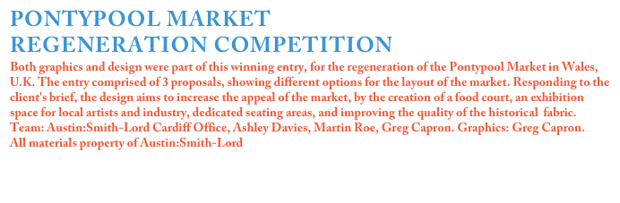 PONTYPOOL MARKET
REGENERATION COMPETITION
Both graphics and design were part of this winning entry, for the regeneration of the Pontypool Market in Wales, U.K. The entry comprised of 3 proposals, showing different options for the layout of the market. Responding to the client's brief, the design aims to increase the appeal of the market, by the creation of a food court, an exhibition space for local artists and industry, dedicated seating areas, and improving the quality of the historical  fabric.Team: Austin:Smith-Lord Cardiff Office, Ashley Davies, Martin Roe, Greg Capron. Graphics: Greg Capron.All materials property of Austin:Smith-Lord


Click on the image for more details