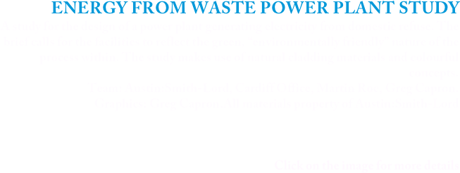 ENERGY FROM WASTE POWER PLANT STUDY
A study for the design of a power plant generating electricity from domestic refuse. The brief calls for the facilities to reflect the green, “environmentally friendly” nature of the process within. The study makes use of natural cladding materials and colourful concepts.
Team: Austin:Smith-Lord, Cardiff Office, Martin Roe, Greg Capron.
Graphics: Greg Capron.All materials property of Austin:Smith-Lord



Click on the image for more details