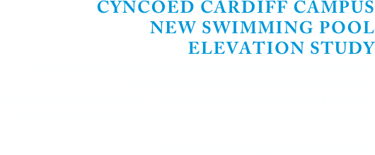 CYNCOED CARDIFF CAMPUS 
NEW SWIMMING POOL 
ELEVATION STUDY
Cladding materials study, exploring the use of different materials, 
focusing on solid versus  transparent elements.
Team: Austin:Smith-Lord, Cardiff Office, Martin Roe, Greg Capron. 
Graphics: Greg Capron. All materials property of Austin:Smith-Lord


Click on the image for more details